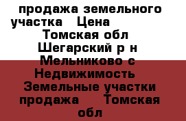 продажа земельного участка › Цена ­ 200 000 - Томская обл., Шегарский р-н, Мельниково с. Недвижимость » Земельные участки продажа   . Томская обл.